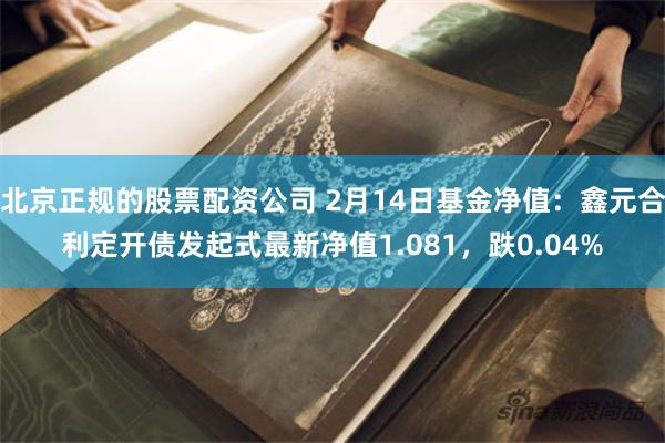 北京正规的股票配资公司 2月14日基金净值：鑫元合利定开债发起式最新净值1.081，跌0.04%