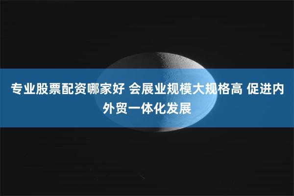 专业股票配资哪家好 会展业规模大规格高 促进内外贸一体化发展