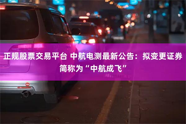 正规股票交易平台 中航电测最新公告：拟变更证券简称为“中航成飞”