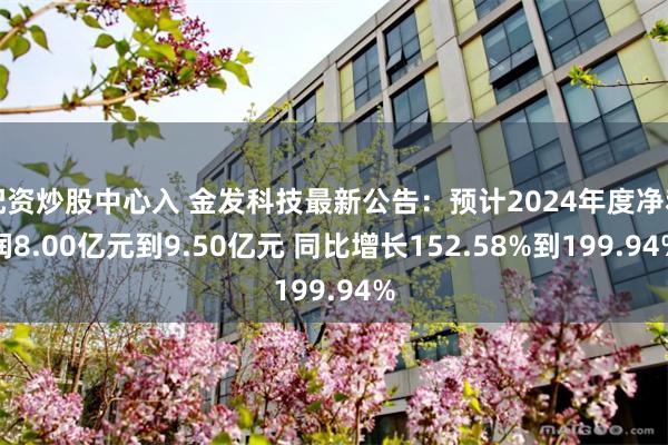 配资炒股中心入 金发科技最新公告：预计2024年度净利润8.00亿元到9.50亿元 同比增长152.58%到199.94%