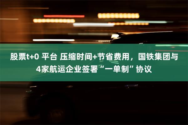 股票t+0 平台 压缩时间+节省费用，国铁集团与4家航运企业签署“一单制”协议