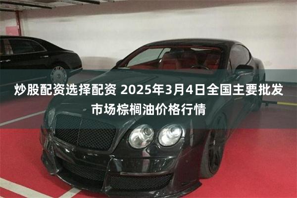 炒股配资选择配资 2025年3月4日全国主要批发市场棕榈油价格行情