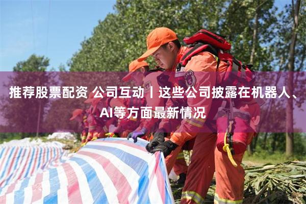 推荐股票配资 公司互动丨这些公司披露在机器人、AI等方面最新情况